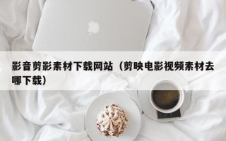 长春影音剪影素材下载网站（剪映电影视频素材去哪下载）